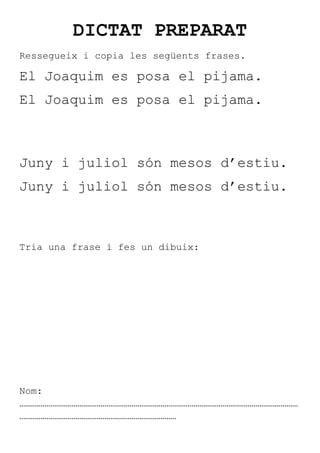 DICTAT PREPARAT
Ressegueix i copia les següents frases.

El Joaquim es posa el pijama.
El Joaquim es posa el pijama.



Juny i juliol són mesos d’estiu.
Juny i juliol són mesos d’estiu.



Tria una frase i fes un dibuix:




Nom:
………………………………………………………………………………………………………………………………
………………………………………………………………………
 