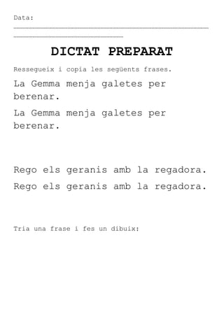 Data:
………………………………………………………………………………………………………………………………
………………………………………………………………………

         DICTAT PREPARAT
Ressegueix i copia les següents frases.

La Gemma menja galetes per
berenar.
La Gemma menja galetes per
berenar.



Rego els geranis amb la regadora.
Rego els geranis amb la regadora.



Tria una frase i fes un dibuix:
 
