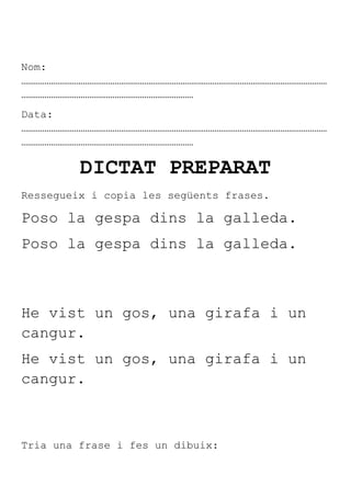 Nom:
………………………………………………………………………………………………………………………………
………………………………………………………………………
Data:
………………………………………………………………………………………………………………………………
………………………………………………………………………

         DICTAT PREPARAT
Ressegueix i copia les següents frases.

Poso la gespa dins la galleda.
Poso la gespa dins la galleda.



He vist un gos, una girafa i un
cangur.
He vist un gos, una girafa i un
cangur.



Tria una frase i fes un dibuix:
 