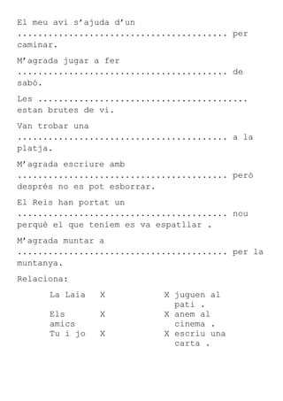El meu avi s’ajuda d’un
......................................... per
caminar.
M’agrada jugar a fer
......................................... de
sabó.
Les .........................................
estan brutes de vi.
Van trobar una
......................................... a la
platja.
M’agrada escriure amb
......................................... però
després no es pot esborrar.
El Reis han portat un
......................................... nou
perquè el que teníem es va espatllar .
M’agrada muntar a
......................................... per la
muntanya.
Relaciona:
      La Laia   X           X juguen al
                              pati .
      Els       X           X anem al
      amics                   cinema .
      Tu i jo   X           X escriu una
                              carta .
 