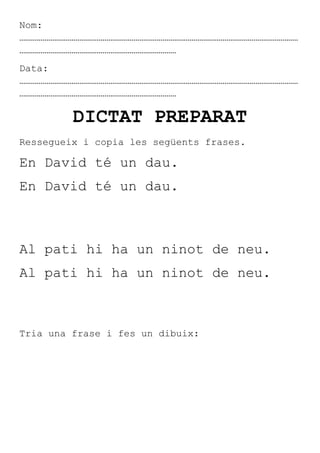 Nom:
………………………………………………………………………………………………………………………………
………………………………………………………………………
Data:
………………………………………………………………………………………………………………………………
………………………………………………………………………

         DICTAT PREPARAT
Ressegueix i copia les següents frases.

En David té un dau.
En David té un dau.



Al pati hi ha un ninot de neu.
Al pati hi ha un ninot de neu.



Tria una frase i fes un dibuix:
 