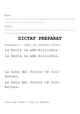 Nom:
………………………………………………………………………………………………………………………………
………………………………………………………………………
Data:
………………………………………………………………………………………………………………………………
………………………………………………………………………

         DICTAT PREPARAT
Ressegueix i copia les següents frases.

La Berta va amb bicicleta.
La Berta va amb bicicleta.



La bata del Victor té vuit
botons.
La bata del Victor té vuit
botons.



Tria una frase i fes un dibuix:
 