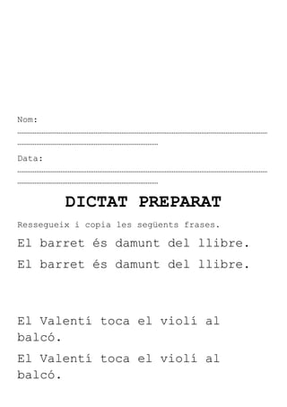 Nom:
………………………………………………………………………………………………………………………………
………………………………………………………………………
Data:
………………………………………………………………………………………………………………………………
………………………………………………………………………

         DICTAT PREPARAT
Ressegueix i copia les següents frases.

El barret és damunt del llibre.
El barret és damunt del llibre.



El Valentí toca el violí al
balcó.
El Valentí toca el violí al
balcó.
 