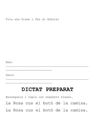 Tria una frase i fes un dibuix:




Nom:
………………………………………………………………………………………………………………………………
………………………………………………………………………
Data:
………………………………………………………………………………………………………………………………
………………………………………………………………………

         DICTAT PREPARAT
Ressegueix i copia les següents frases.

La Rosa cus el botó de la camisa.
La Rosa cus el botó de la camisa.
 