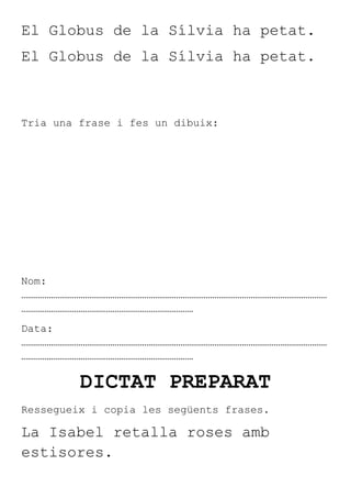 El Globus de la Sílvia ha petat.
El Globus de la Sílvia ha petat.



Tria una frase i fes un dibuix:




Nom:
………………………………………………………………………………………………………………………………
………………………………………………………………………
Data:
………………………………………………………………………………………………………………………………
………………………………………………………………………

         DICTAT PREPARAT
Ressegueix i copia les següents frases.

La Isabel retalla roses amb
estisores.
 