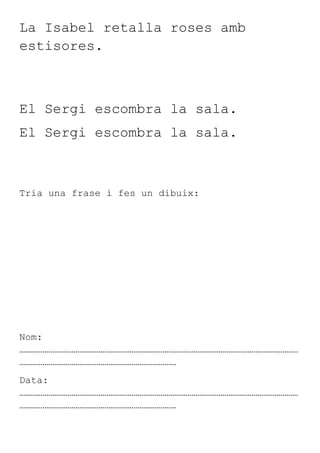 La Isabel retalla roses amb
estisores.



El Sergi escombra la sala.
El Sergi escombra la sala.



Tria una frase i fes un dibuix:




Nom:
………………………………………………………………………………………………………………………………
………………………………………………………………………
Data:
………………………………………………………………………………………………………………………………
………………………………………………………………………
 