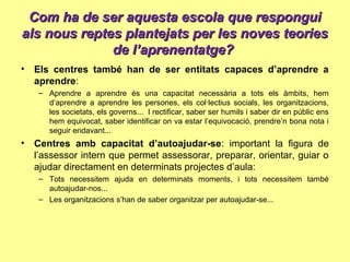 Com ha de ser aquesta escola que responguiCom ha de ser aquesta escola que respongui
als nous reptes plantejats per les noves teoriesals nous reptes plantejats per les noves teories
de l’aprenentatge?de l’aprenentatge?
• Els centres també han de ser entitats capaces d’aprendre a
aprendre:
– Aprendre a aprendre és una capacitat necessària a tots els àmbits, hem
d’aprendre a aprendre les persones, els col·lectius socials, les organitzacions,
les societats, els governs... I rectificar, saber ser humils i saber dir en públic ens
hem equivocat, saber identificar on va estar l’equivocació, prendre’n bona nota i
seguir endavant...
• Centres amb capacitat d’autoajudar-se: important la figura de
l’assessor intern que permet assessorar, preparar, orientar, guiar o
ajudar directament en determinats projectes d’aula:
– Tots necessitem ajuda en determinats moments, i tots necessitem també
autoajudar-nos...
– Les organitzacions s’han de saber organitzar per autoajudar-se...
 