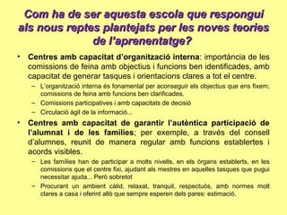 Com ha de ser aquesta escola que responguiCom ha de ser aquesta escola que respongui
als nous reptes plantejats per les noves teoriesals nous reptes plantejats per les noves teories
de l’aprenentatge?de l’aprenentatge?
• Centres amb capacitat d’organització interna: importància de les
comissions de feina amb objectius i funcions ben identificades, amb
capacitat de generar tasques i orientacions clares a tot el centre.
– L’organització interna és fonamental per aconseguir els objectius que ens fixem;
comissions de feina amb funcions ben clarificades.
– Comissions participatives i amb capacitats de decisió
– Circulació àgil de la informació...
• Centres amb capacitat de garantir l’autèntica participació de
l’alumnat i de les famílies; per exemple, a través del consell
d’alumnes, reunit de manera regular amb funcions establertes i
acords visibles.
– Les famílies han de participar a molts nivells, en els òrgans establerts, en les
comissions que el centre fixi, ajudant als mestres en aquelles tasques que pugui
necessitar ajuda... Però sobretot
– Procurant un ambient càlid, relaxat, tranquil, respectuós, amb normes molt
clares a casa i oferint allò que sempre esperen dels pares: estimació.
 