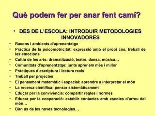 Què podem fer per anar fent camí?Què podem fer per anar fent camí?
• DES DE L’ESCOLA: INTRODUIR METODOLOGIESDES DE L’ESCOLA: INTRODUIR METODOLOGIES
INNOVADORESINNOVADORES
• Racons i ambients d’aprenentatge
• Pràctica de la psicomotricitat: expressió amb el propi cos, treball de
les emocions
• Cultiu de les arts: dramatització, teatre, dansa, música…
• Comunitats d’aprenentatge: junts aprenem més i millor
• Pràctiques d’escriptura i lectura reals
• Treball per projectes
• El pensament matemàtic i espacial: aprendre a interpretar el món
• La recerca científica; pensar sistemàticament
• Educar per la convivència: compartir regles i normes
• Educar per la cooperació: establir contactes amb escoles d’arreu del
món…
• Bon ús de les noves tecnologies…
 