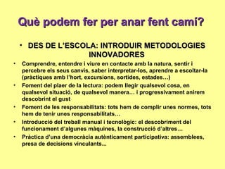 Què podem fer per anar fent camí?Què podem fer per anar fent camí?
• DES DE L’ESCOLA: INTRODUIR METODOLOGIESDES DE L’ESCOLA: INTRODUIR METODOLOGIES
INNOVADORESINNOVADORES
• Comprendre, entendre i viure en contacte amb la natura, sentir i
percebre els seus canvis, saber interpretar-los, aprendre a escoltar-la
(pràctiques amb l’hort, excursions, sortides, estades…)
• Foment del plaer de la lectura: podem llegir qualsevol cosa, en
qualsevol situació, de qualsevol manera… i progressivament anirem
descobrint el gust
• Foment de les responsabilitats: tots hem de complir unes normes, tots
hem de tenir unes responsabilitats…
• Introducció del treball manual i tecnològic: el descobriment del
funcionament d’algunes màquines, la construcció d’altres…
• Pràctica d’una democràcia autènticament participativa: assemblees,
presa de decisions vinculants...
 