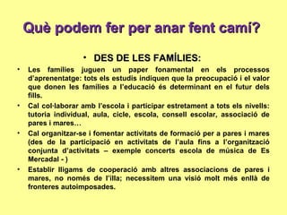 Què podem fer per anar fent camí?Què podem fer per anar fent camí?
• DES DE LES FAMÍLIES:DES DE LES FAMÍLIES:
• Les famílies juguen un paper fonamental en els processos
d’aprenentatge: tots els estudis indiquen que la preocupació i el valor
que donen les famílies a l’educació és determinant en el futur dels
fills.
• Cal col·laborar amb l’escola i participar estretament a tots els nivells:
tutoria individual, aula, cicle, escola, consell escolar, associació de
pares i mares…
• Cal organitzar-se i fomentar activitats de formació per a pares i mares
(des de la participació en activitats de l’aula fins a l’organització
conjunta d’activitats – exemple concerts escola de música de Es
Mercadal - )
• Establir lligams de cooperació amb altres associacions de pares i
mares, no només de l’illa; necessitem una visió molt més enllà de
fronteres autoimposades.
 