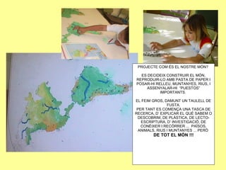 PROJECTE COM ÉS EL NOSTRE MÓN?
ES DECIDEIX CONSTRUIR EL MÓN,
REPRODUIR-LO AMB PASTA DE PAPER I
POSAR-HI RELLEU, MUNTANYES, RIUS, I
ASSENYALAR-HI “PUESTOS”
IMPORTANTS.
EL FEIM GROS, DAMUNT UN TAULELL DE
FUSTA.
PER TANT ES COMENÇA UNA TASCA DE
RECERCA, D’ EXPLICAR EL QUÈ SABEM O
DESCOBRIM, DE PLÀSTICA, DE LECTO-
ESCRIPTURA, D’ INVESTIGACIÓ, DE
CONÈIXER I RECÓRRER ... PAÏSOS,
ANIMALS, RIUS I MUNTANYES ... PERÒ
DE TOT EL MÓN !!!
 