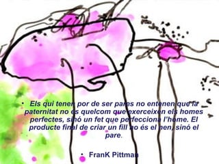 • Els qui tenen por de ser pares no entenen que la
paternitat no és quelcom que exerceixen els homes
perfectes, sinó un fet que perfecciona l’home. El
producte final de criar un fill no és el nen, sinó el
pare.
• FranK Pittman
 
