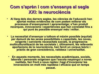 Com s'aprèn i com s'ensenya al segleCom s'aprèn i com s'ensenya al segle
XXI: la neurociènciaXXI: la neurociència
• Al llarg dels dos darrers segles, les ciències de l’educació hanAl llarg dels dos darrers segles, les ciències de l’educació han
aportat moltes evidències de com podem millorar elsaportat moltes evidències de com podem millorar els
processos d’ensenyament i aprenentatge; s’han produïtprocessos d’ensenyament i aprenentatge; s’han produït
recerques, innovacions i experiències que han constatat fins arecerques, innovacions i experiències que han constatat fins a
qui punt és possible ensenyar més i millor.qui punt és possible ensenyar més i millor.
• La necessitat d’ensenyar a tothom el màxim possible (equitat)La necessitat d’ensenyar a tothom el màxim possible (equitat)
per damunt de les seves possibilitats o capacitats, les noves,per damunt de les seves possibilitats o capacitats, les noves,
exigents i canviants necessitats socials, la progressivaexigents i canviants necessitats socials, la progressiva
multiculturalització de les societats i, últimament, les rellevantsmulticulturalització de les societats i, últimament, les rellevants
aportacions de la neurociència, han farcit un corpus teòric iaportacions de la neurociència, han farcit un corpus teòric i
pràctic de gran consistència, validesa i universalitat.pràctic de gran consistència, validesa i universalitat.
• En aquests moments, les necessitats acadèmiques, socials,En aquests moments, les necessitats acadèmiques, socials,
laborals i personals exigeixen que l’escola respongui a noveslaborals i personals exigeixen que l’escola respongui a noves
realitats, faci front a nous reptes i hagi d’incorporar lesrealitats, faci front a nous reptes i hagi d’incorporar les
innovacions en molt més rapidesa i eficàcia que en tempsinnovacions en molt més rapidesa i eficàcia que en temps
passatpassat..
 