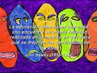 La educaciLa educación debe hacer que cadaón debe hacer que cada
uno encuentre su propia felicidad,uno encuentre su propia felicidad,
realizada en la medida en que hacerealizada en la medida en que hace
que se mejoren las condiciones deque se mejoren las condiciones de
los otroslos otros
John Dewey (1859-1952)John Dewey (1859-1952)
 