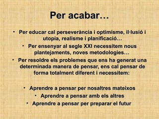 Per acabar…Per acabar…
• Per educar cal perseverància i optimisme, il·lusió iPer educar cal perseverància i optimisme, il·lusió i
utopia, realisme i planificació…utopia, realisme i planificació…
• Per ensenyar al segle XXI necessitem nousPer ensenyar al segle XXI necessitem nous
plantejaments, noves metodologies…plantejaments, noves metodologies…
• Per resoldre els problemes que ens ha generat unaPer resoldre els problemes que ens ha generat una
determinada manera de pensar, ens cal pensar dedeterminada manera de pensar, ens cal pensar de
forma totalment diferent i necessitem:forma totalment diferent i necessitem:
• Aprendre a pensar per nosaltres mateixosAprendre a pensar per nosaltres mateixos
• Aprendre a pensar amb els altresAprendre a pensar amb els altres
• Aprendre a pensar per preparar el futurAprendre a pensar per preparar el futur
 