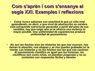 Com s'aprèn i com s'ensenya alCom s'aprèn i com s'ensenya al
segle XXI. Exemples i reflexionssegle XXI. Exemples i reflexions
• Como nunca sabemos con exactitud lo que un niño está
aprendiendo, es decir, a que nivel de abstracción su cerebro
está extrayendo estructuras generales a partir del jaleo de sus
sentidos, hay que exigir que se le ofrezca una varianza lo
mayor posible. Una uniformidad de experiencias produce
uniformidad de pensamiento.
• No son los hechos sino las historias las que nos mueven, nos
llaman la atención, nos atrapan y se nos quedan grabadas en la
mente. Las historias y no los hechos son las que nos cautivan.
El pensamiento científico es igual que las historias; los
científicos son como niños, se plantean preguntas y no se
contentan con respuestas fáciles y baratas.
 