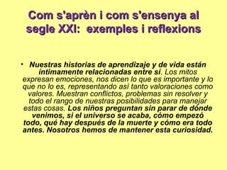 Com s'aprèn i com s'ensenya alCom s'aprèn i com s'ensenya al
segle XXI: exemples i reflexionssegle XXI: exemples i reflexions
• Nuestras historias de aprendizaje y de vida están
íntimamente relacionadas entre sí. Los mitos
expresan emociones, nos dicen lo que es importante y lo
que no lo es, representando así tanto valoraciones como
valores. Muestran conflictos, problemas sin resolver y
todo el rango de nuestras posibilidades para manejar
estas cosas. Los niños preguntan sin parar de dónde
venimos, si el universo se acaba, cómo empezó
todo, qué hay después de la muerte y cómo era todo
antes. Nosotros hemos de mantener esta curiosidad.
 