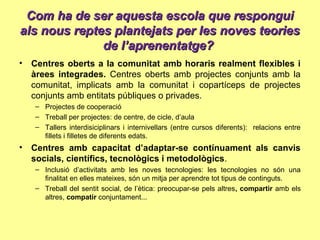 Com ha de ser aquesta escola que responguiCom ha de ser aquesta escola que respongui
als nous reptes plantejats per les noves teoriesals nous reptes plantejats per les noves teories
de l’aprenentatge?de l’aprenentatge?
• Centres oberts a la comunitat amb horaris realment flexibles i
àrees integrades. Centres oberts amb projectes conjunts amb la
comunitat, implicats amb la comunitat i copartíceps de projectes
conjunts amb entitats públiques o privades.
– Projectes de cooperació
– Treball per projectes: de centre, de cicle, d’aula
– Tallers interdisiciplinars i internivellars (entre cursos diferents): relacions entre
fillets i filletes de diferents edats.
• Centres amb capacitat d’adaptar-se contínuament als canvis
socials, científics, tecnològics i metodològics.
– Inclusió d’activitats amb les noves tecnologies: les tecnologies no són una
finalitat en elles mateixes, són un mitja per aprendre tot tipus de continguts.
– Treball del sentit social, de l’ètica: preocupar-se pels altres, compartir amb els
altres, compatir conjuntament...
 