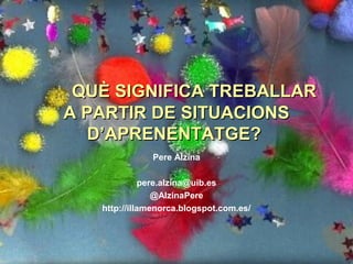 QUÈ SIGNIFICA TREBALLARQUÈ SIGNIFICA TREBALLAR
A PARTIR DE SITUACIONSA PARTIR DE SITUACIONS
D’APRENENTATGE?D’APRENENTATGE?
Pere Alzina
pere.alzina@uib.es
@AlzinaPere
http://illamenorca.blogspot.com.es/
 