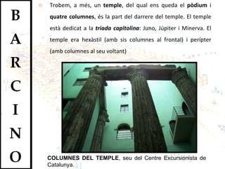 Trobem, a més, un  temple , del qual ens queda el  pòdium  i  quatre columnes , és la part del darrere del temple. El temple està dedicat a la  triada capitolina : Juno, Júpiter i Minerva. El temple era hexàstil (amb sis columnes al frontal) i perípter (amb columnes al seu voltant) COLUMNES DEL TEMPLE , seu del Centre Excursionista de Catalunya. 