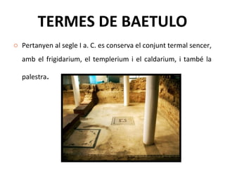 TERMES DE BAETULO Pertanyen al segle I a. C. es conserva el conjunt termal sencer, amb el frigidarium, el templerium i el caldarium, i també la palestra .  