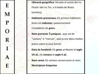 Ubicació geogràfica:  Situada al costat del riu Fluvià i del riu Ter, a la badia de Roses (comerç).  Habitants preromans:  Els primers habitants foren els  indicetes  i posteriorment s’establiren els  grecs .  Nom preromà:  Ἐμπόριον   , que vol dir “comerç” o “mercat”, això ja ens dóna moltes pistes sobre la seva funció.  Data de fundació:  Els  grecs  arribaren al  segle VII aC , els  romans  al  segle II aC .  Nom romà:  Els romans conservaren el nom:  Municipium   Emporiae 