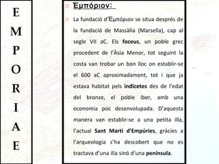 Ἐμπόριον :  La fundació d’Ἐμπόριον se situa després de la fundació de Massàlia (Marsella), cap al segle VII aC. Els  foceus , un poble grec procedent de l’Àsia Menor, tot seguint la costa van trobar un bon lloc on establir-se el 600 aC aproximadament, tot i que ja estava habitat pels  indicetes  des de l’edat del bronze, el poble iber, amb una economia poc desenvolupada. D’aquesta manera van establir-se a una petita illa, l’actual  Sant Marti d’Empúries , gràcies a l’arqueologia s’ha descobert que no es tractava d’una illa sinó d’una  península .  