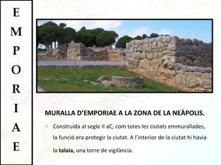MURALLA D’EMPORIAE A LA ZONA DE LA NEÀPOLIS. Construida al segle II aC, com totes les ciutats emmurallades, la funció era protegir la ciutat. A l’interior de la ciutat hi havia la  talaia,  una torre de vigilància.  