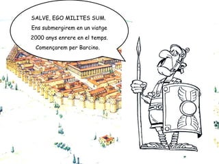 SALVE, EGO MILITES SUM.  Ens submergirem en un viatge 2000 anys enrere en el temps. Començarem per Barcino.  
