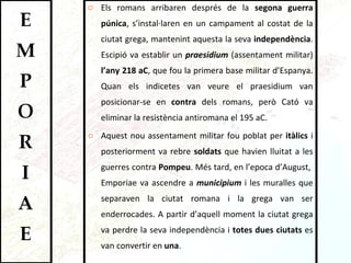 Els romans arribaren després de la  segona guerra púnica , s’instal·laren en un campament al costat de la ciutat grega, mantenint aquesta la seva  independència . Escipió va establir un  praesidium  (assentament militar)  l’any 218 aC , que fou la primera base militar d’Espanya. Quan els indicetes van veure el praesidium van posicionar-se en  contra  dels romans, però Cató va eliminar la resistència antiromana el 195 aC.  Aquest nou assentament militar fou poblat per  itàlics  i posteriorment va rebre  soldats  que havien lluitat a les guerres contra  Pompeu . Més tard, en l’epoca d’August,  Emporiae va ascendre a  municipium  i les muralles que separaven la ciutat romana i la grega van ser enderrocades. A partir d’aquell moment la ciutat grega va perdre la seva independència i  totes dues ciutats  es van convertir en  una .  