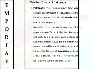 Distribució de la ciutat grega: Paleàpolis:  Primera ciutat on els grecs van establir-se, correspon a  l’illa , aquesta part ha estat sempre habitada i es  coneix molt poc  de l’època grega.  Neàpolis:  És la part en la que més s’ha pogut excavar. Es van trobar tres  temples  del segle IV aC, un dels quals dedicat al déu de la medicina  Asclepi , del qual es va trobar una  estàtua  a l’interior. A prop hi ha un altre temple, el  Serapeíon,  dedicat a Isis i a Serapis, fruit de la  influència de les relacions comercials amb l’Orient .  