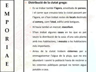 Distribució de la ciutat grega: Es va trobar també  l’àgora , envoltada de  porxos , i el carrer que creuava tota la ciutat passant per l’àgora, on s’han trobat restes de  locals  destinats al  comerç , com l ’stoá , edifici amb botigues.  Hi havia també un mercat:  macellum .  S’han trobat algunes  cases  en les que es pot veure la distribució de la casa: d’una sola planta amb tres habitacions, i  mosaics  a les habitacions més importants.  Arreu de la ciutat trobem  cisternes  per a emmagatzemar l’aigua de la pluja, que no era abundant i sovint la població havia de recórrer a les cisternes públiques perquè no tenien aigua potable a casa.  