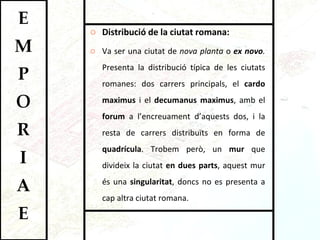 Distribució de la ciutat romana:  Va ser una ciutat de  nova planta  o  ex novo .  Presenta la distribució típica de les ciutats romanes: dos carrers principals, el  cardo maximus  i el  decumanus maximus , amb el  forum  a l’encreuament d’aquests dos, i la resta de carrers distribuïts en forma de  quadrícula . Trobem però, un  mur  que divideix la ciutat  en dues parts , aquest mur és una  singularitat , doncs no es presenta a cap altra ciutat romana.  