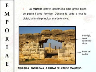 MURALLA I ENTRADA A LA CIUTAT PEL CARDO MAXIMUS. La  muralla  estava construïda amb grans blocs de pedra i amb formigó. Donava la volta a tota la ciutat, la funció principal era defensiva.  Formigó, opus caementi-cium Blocs de pedra 