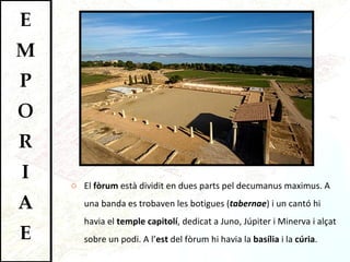 El  fòrum  està dividit en dues parts pel decumanus maximus. A una banda es trobaven les botigues ( tabernae ) i un cantó hi havia el  temple capitolí , dedicat a Juno, Júpiter i Minerva i alçat sobre un podi. A   l’ est  del fòrum hi havia la  basília  i la  cúria . 