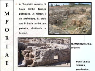 A l’Empúries romana hi havia també  termes públiques , un  mercat , i un  amfiteatre . Es creu que hi havia també una  palestra , destinada a l’esport.  TERMES ROMANES , Empúries FORN DE LES TERMES,  praefurnium 