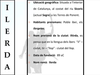 Ubicació geogràfica:  Situada a l’interior de Catalunya, al costat del riu  Sicoris  (actual  Segre ) a les Terres de Ponent.  Habitants preromans:  Poble íber, els  ilergetes .  Nom preromà de la ciutat :  Iltirda , es pensa que en la llengua dels íbers  “il” – ciutat, tir – “llop” : ciutat del llop.  Data de fundació :  89 aC Nom romà :  Ilerda 