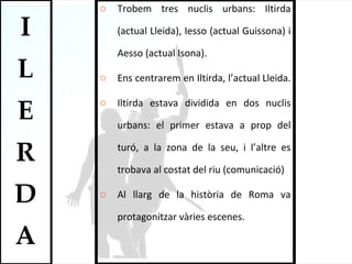 Trobem tres nuclis urbans: Iltirda (actual Lleida), Iesso (actual Guissona) i Aesso (actual Isona).  Ens centrarem en Iltirda, l’actual Lleida.  Iltirda estava dividida en dos nuclis urbans: el primer estava a prop del turó, a la zona de la seu, i l’altre es trobava al costat del riu (comunicació) Al llarg de la història de Roma va protagonitzar vàries escenes.  