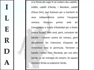 A la Iltirda del segle III aC trobem dos cabdills: Indíbil, cabdill d’Ilerda, i Mandoni, cabdill d’Ausa (Vic), que lluitaven per a mantenir la seva independència contra l’ocupació romana.  Pactaren primer amb els Cartaginesos a través d’Asdrúbal per a lluitar contra Escipió. Més tard, però, canviaren de bàndol i s’aliaren contra els romans, però descobriren les intencions d’aquests de romanitzar tota la península. Tornaren a batalla i Indíbil morí, Mandubi, per una altra banda, va ser entregat als romans. En aquest moment Iltirda va esdevenir Ilerda.  