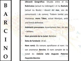 Ubicació Geogràfica:  Situada entre el riu  Rubricatus  (actual riu Llobregat) i el riu  Baetulo  (actual riu Besós) i davant del  mar , vies de comunicació i de comerç. Trobem també una muntanya,  mons Tàber,  actual Montjuic, amb una funció defensiva.  Habitants preromans:  Assentament íber, els  laie –  laietans.  Nom preromà de la ciutat : Barkéno.  Data de fundació :  14 aC.  Nom romà :  Els romans aprofitaren el nom i la van anomenar   Barcino .  El nom complet de la ciutat és:  Colonia Iulia Augusta Paterna Fauentia Barcino 