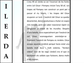 L’any 49 aC Lleida va ser l’escenari de les lluites entre Juli Cèsar i Pompeu iniciat l’any 50 aC. Les tropes ed Pompeu van construir un pont per a passar el riu Sicoris, i les tropes del Cèsar ocuparen un turó. L’excèrcit del Cèsar va quedar desorientat, doncs acostumava a lluitar en espais més tancats, però van saber reaccionar ràpid i es refugiaren al costat de les muralles. Després d’una batalla, dura especialment per l’excèrcit de Juli Cèsar, aconsegueixen aventatjar-se i finalment l’excèrcit de Pompeu es rendeix. Cèsar accepa aquesta rendició perquè havia estat una batalla molt dura i molt violenta. “Ilerdam videas” (tan de bo vegis Lleida!) era el que es desitjaven els soldats que lluitaven, doncs molts d’ells morien.  