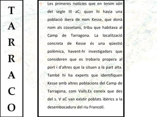 Les primeres notícies que en tenim són del segle III aC; quan hi havia una població ibera de nom Kesse, que donà nom als cossetans, tribu que habitava al Camp de Tarragona. La localització concreta de Kesse és una qüestió polèmica, havent-hi investigadors que consideren que es trobaria propera al port i d'altres que la situen a la part alta. També hi ha experts que identifiquen Kesse amb altres poblacions del Camp de Tarragona, com Valls.Es coneix que des del s. V aC van existir poblats ibèrics a la desembocadura del riu Francolí.  