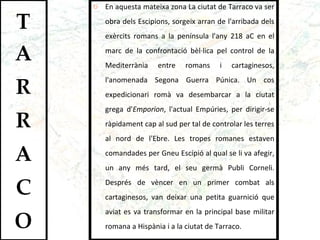 En aquesta mateixa zona La ciutat de Tarraco va ser obra dels Escipions, sorgeix arran de l'arribada dels exèrcits romans a la península l'any 218 aC en el marc de la confrontació bèl·lica pel control de la Mediterrània entre romans i cartaginesos, l'anomenada Segona Guerra Púnica. Un cos expedicionari romà va desembarcar a la ciutat grega d' Emporion , l'actual Empúries, per dirigir-se ràpidament cap al sud per tal de controlar les terres al nord de l'Ebre. Les tropes romanes estaven comandades per Gneu Escipió al qual se li va afegir, un any més tard, el seu germà Publi Corneli. Després de vèncer en un primer combat als cartaginesos, van deixar una petita guarnició que aviat es va transformar en la principal base militar romana a Hispània i a la ciutat de Tarraco. 