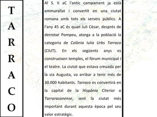Al S. II aC l'antic campament ja està emmurallat i convertit en una ciutat romana amb tots els serveis públics. A l'any 45 aC és quan Juli Cèsar, després de derrotar Pompeu, atorga a la població la categoria de  Colònia Iulia Urbs Tarraco  (CIUT). En els següents anys es construeixen temples, el fòrum municipal i el teatre. La ciutat que estava creuada per la via Augusta, va arribar a tenir més de 30.000 habitants.  Tarraco  es convertirà en la capital de la  Hispània Citerior  o  Tarraraconense , sent la ciutat més important durant aquesta època pel seu valor estratègic.  