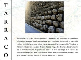 És   l'edificació romana més antiga i millor conservada. En un primer moment hem d’imaginar com una simple estacada de fusta que havia de protegir la guarnició militar. La victòria romana sobre els cartaginesos i la incorporació d'Hispània a l'Estat romà accelerà el procés de consolidació d'aquestes defenses. La construcció de la primera muralla de pedra està datada a inicis del segle II aC i d'ella es conserven tres torres: la de l'Arquebisbe, la del Cabiscol i la torre de Minerva;  una gran porta adovellada, únic accés original conservat, i 5 portells .  