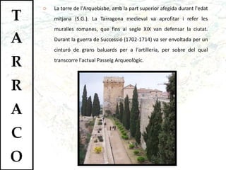 La torre de l'Arquebisbe, amb la part superior afegida durant l'edat mitjana (S.G.). La Tarragona medieval va aprofitar i refer les muralles romanes, que fins al segle XIX van defensar la ciutat. Durant la guerra de Successió (1702-1714) va ser envoltada per un cinturó de grans baluards per a l'artilleria, per sobre del qual transcorre l'actual Passeig Arqueològic.  