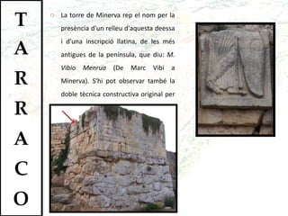 La torre de Minerva rep el nom per la presència d'un relleu d'aquesta deessa i d'una inscripció llatina, de les més antigues de la península, que diu:  M. Vibio Menrua  (De Marc Vibi a Minerva). S'hi pot observar també la doble tècnica constructiva original per a les torres: base megalítica i cub de carreus.  