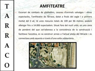 AMFITEATRE Escenari de combats de gladiadors, caceres d'animals salvatges i altres espectacles, l'amfiteatre de Tàrraco, datat a finals del segle I o primera meitat del II aC, té unes mesures totals de 109 per 86 metres, podent albergar fins a 14.000 espectadors. Situat fora del nucli urbà, en una zona de pendent del que col·laborava a la consistència de la construcció i facilitava l'acústica, es va construir annex a l'actual platja del Miracle i es connectava amb aquesta a través d'una volta subterrània.  