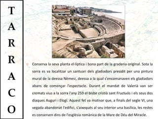 Conserva la seva planta el·líptica i bona part de la graderia original. Sota la sorra es va localitzar un santuari dels gladiadors presidit per una pintura mural de la deessa Nèmesi, deessa a la qual s'encomanaven els gladiadors abans de començar l'espectacle. Durant el mandat de Valerià van ser cremats vius a la sorra l'any 259 el bisbe cristià sant Fructuós i els seus dos diaques Auguri i Elogi. Aquest fet va motivar que, a finals del segle VI, una vegada abandonat l'edifici, s'aixequés al seu interior una basílica, les restes es conserven dins de l'església romànica de la Mare de Déu del Miracle.  